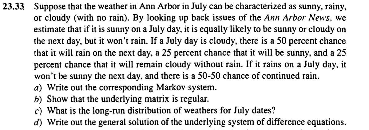 23.33 Suppose that the weather in Ann Arbor in July can be characterized as sunny, rainy,
or cloudy (with no rain). By looking up back issues of the Ann Arbor News, we
estimate that if it is sunny on a July day, it is equally likely to be sunny or cloudy on
the next day, but it won't rain. If a July day is cloudy, there is a 50 percent chance
that it will rain on the next day, a 25 percent chance that it will be sunny, and a 25
percent chance that it will remain cloudy without rain. If it rains on a July day, it
won't be sunny the next day, and there is a 50-50 chance of continued rain.
a) Write out the corresponding Markov system.
b) Show that the underlying matrix is regular.
c) What is the long-run distribution of weathers for July dates?
d) Write out the general solution of the underlying system of difference equations.
