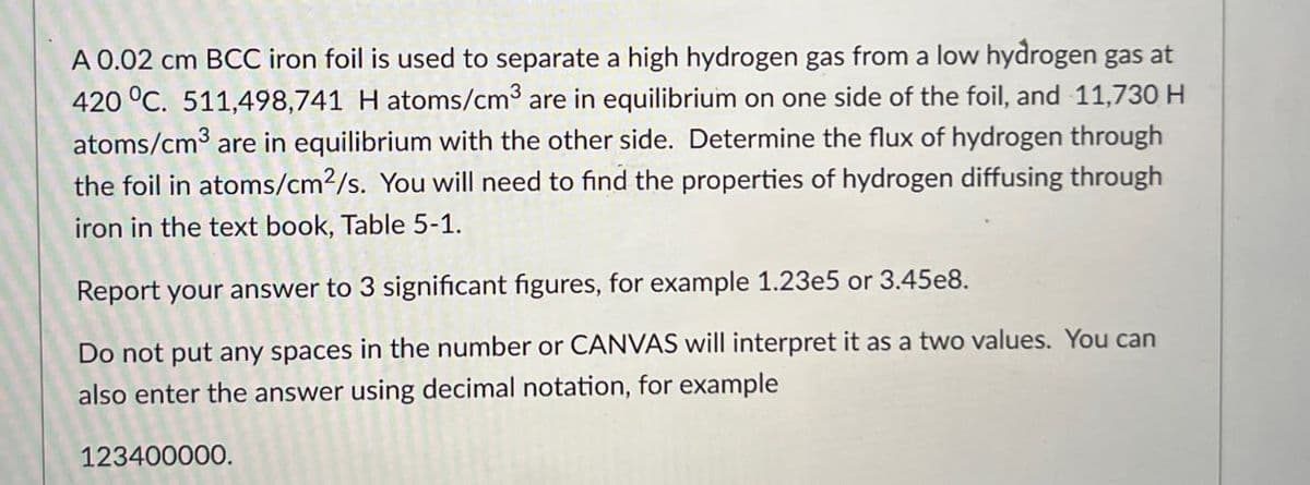 A 0.02 cm BCC iron foil is used to separate a high hydrogen gas from a low hydrogen gas at
420 °C. 511,498,741 H atoms/cm³ are in equilibrium on one side of the foil, and 11,730 H
atoms/cm³ are in equilibrium with the other side. Determine the flux of hydrogen through
the foil in atoms/cm2/s. You will need to find the properties of hydrogen diffusing through
iron in the text book, Table 5-1.
Report your answer to 3 significant figures, for example 1.23e5 or 3.45e8.
Do not put any spaces in the number or CANVAS will interpret it as a two values. You can
also enter the answer using decimal notation, for example
123400000.