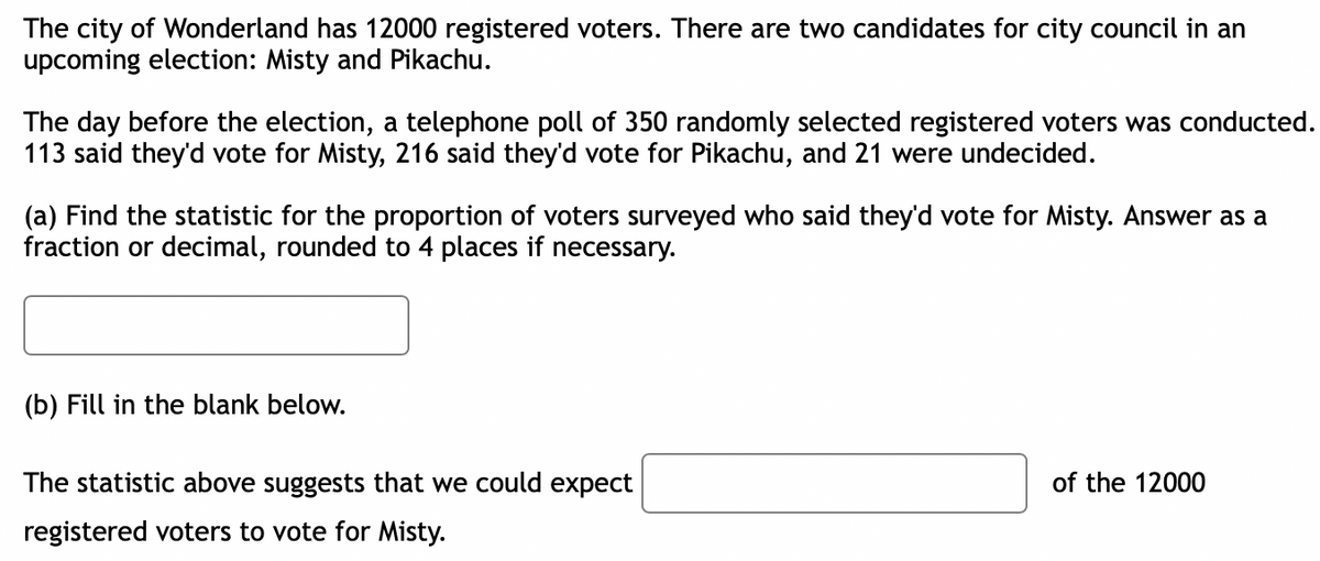 The city of Wonderland has 12000 registered voters. There are two candidates for city council in an
upcoming election: Misty and Pikachu.
The day before the election, a telephone poll of 350 randomly selected registered voters was conducted.
113 said they'd vote for Misty, 216 said they'd vote for Pikachu, and 21 were undecided.
(a) Find the statistic for the proportion of voters surveyed who said they'd vote for Misty. Answer as a
fraction or decimal, rounded to 4 places if necessary.
(b) Fill in the blank below.
The statistic above suggests that we could expect
of the 12000
registered voters to vote for Misty.
