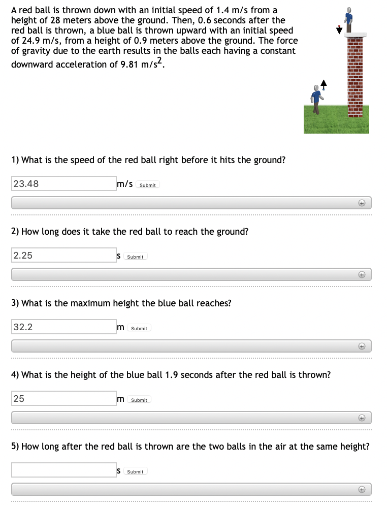 A red ball is thrown down with an initial speed of 1.4 m/s from a
height of 28 meters above the ground. Then, 0.6 seconds after the
red ball is thrown, a blue ball is thrown upward with an initial speed
of 24.9 m/s, from a height of 0.9 meters above the ground. The force
of gravity due to the earth results in the balls each having a constant
downward acceleration of 9.81 m/s².
1) What is the speed of the red ball right before it hits the ground?
23.48
m/s Submit
2) How long does it take the red ball to reach the ground?
2.25
S Submit
+
3) What is the maximum height the blue ball reaches?
32.2
m Submit
+
4) What is the height of the blue ball 1.9 seconds after the red ball is thrown?
25
Submit
+
5) How long after the red ball is thrown are the two balls in the air at the same height?
S Submit
+
