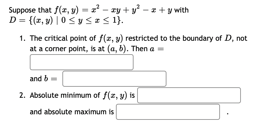 Suppose that f(x, y) = x² – xy + y – x + y with
{(x, y) | 0 < y < x < 1}.
D
1. The critical point of f(x, y) restricted to the boundary of D, not
at a corner point, is at (a, b). Then a =
and b =
2. Absolute minimum of f(x, y) is
and absolute maximum is
