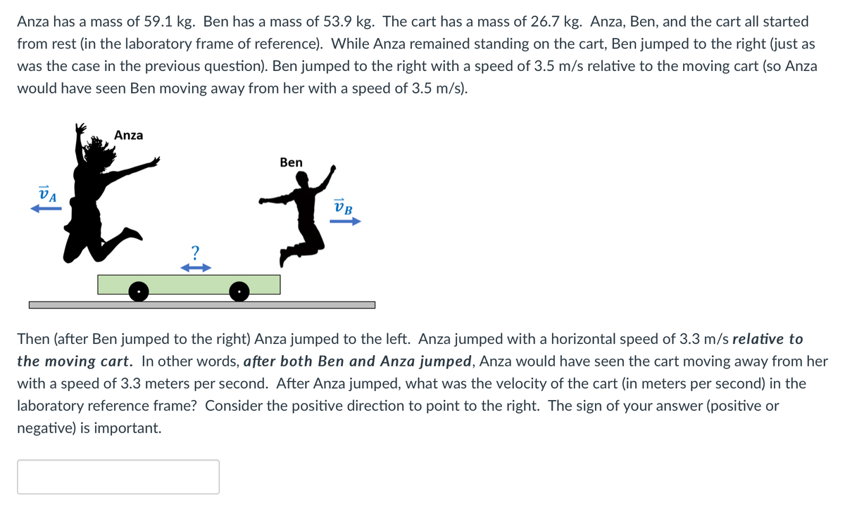 Anza has a mass of 59.1 kg. Ben has a mass of 53.9 kg. The cart has a mass of 26.7 kg. Anza, Ben, and the cart all started
from rest (in the laboratory frame of reference). While Anza remained standing on the cart, Ben jumped to the right (just as
was the case in the previous question). Ben jumped to the right with a speed of 3.5 m/s relative to the moving cart (so Anza
would have seen Ben moving away from her with a speed of 3.5 m/s).
Anza
Ben
Va
VB
Then (after Ben jumped to the right) Anza jumped to the left. Anza jumped with a horizontal speed of 3.3 m/s relative to
the moving cart. In other words, after both Ben and Anza jumped, Anza would have seen the cart moving away from her
with a speed of 3.3 meters per second. After Anza jumped, what was the velocity of the cart (in meters per second) in the
laboratory reference frame? Consider the positive direction to point to the right. The sign of your answer (positive or
negative) is important.
