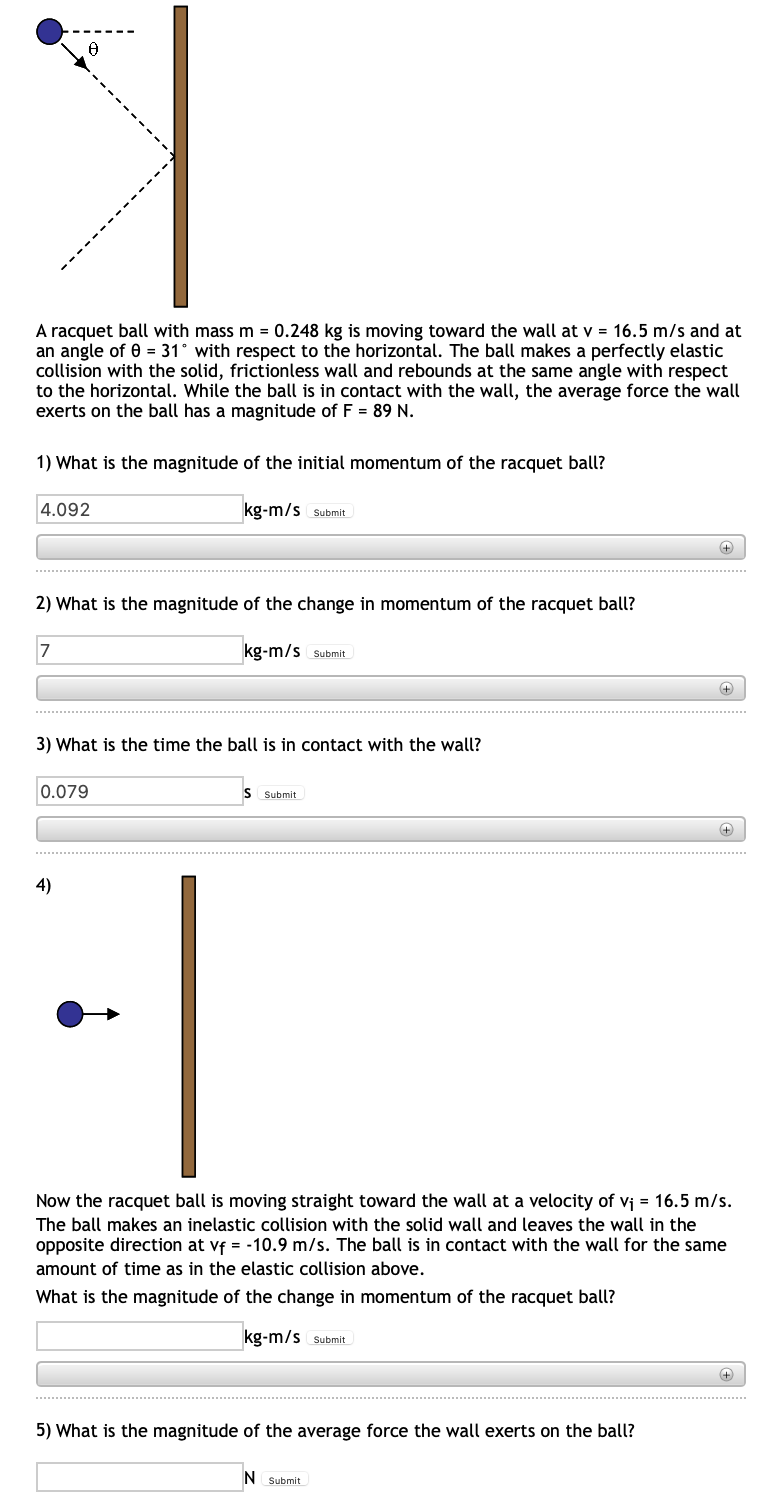 A racquet ball with mass m = 0.248 kg is moving toward the wall at v = 16.5 m/s and at
an angle of 0 = 31° with respect to the horizontal. The ball makes a perfectly elastic
collision with the solid, frictionless wall and rebounds at the same angle with respect
to the horizontal. While the ball is in contact with the wall, the average force the wall
exerts on the ball has a magnitude of F = 89 N.
1) What
the magnitude of the initial momentum of the racquet ball?
4.092
kg-m/s Submit
+
2) What is the magnitude of the change in momentum of the racquet ball?
7
kg-m/s Submit
+)
3) What is the time the ball is in contact with the wall?
0.079
IS
Submit
4)
Now the racquet ball is moving straight toward the wall at a velocity of vj = 16.5 m/s.
The ball makes an inelastic collision with the solid wall and leaves the wall in the
opposite direction at vf = -10.9 m/s. The ball is in contact with the wall for the same
amount of time as in the elastic collision above.
What is the magnitude of the change in momentum of the racquet ball?
kg-m/s Submit
5) What is the magnitude of the average force the wall exerts on the ball?
N Submit
