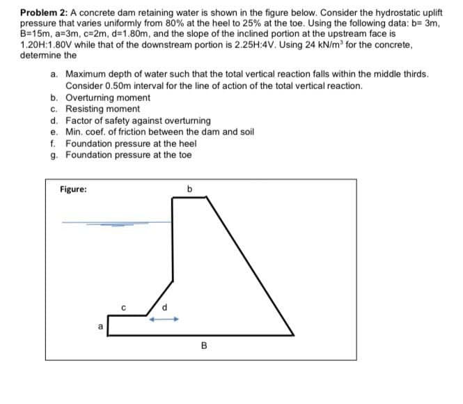 Problem 2: A concrete dam retaining water is shown in the figure below. Consider the hydrostatic uplift
pressure that varies uniformly from 80% at the heel to 25% at the toe. Using the following data: b= 3m,
B=15m, a=3m, c=2m, d=1.80m, and the slope of the inclined portion at the upstream face is
1.20H:1.80V while that of the downstream portion is 2.25H:4V. Using 24 kN/m' for the concrete,
determine the
a. Maximum depth of water such that the total vertical reaction falls within the middle thirds.
Consider 0.50m interval for the line of action of the total vertical reaction.
b. Overturning moment
c. Resisting moment
d. Factor of safety against overturning
e. Min, coef. of friction between the dam and soil
f. Foundation pressure at the heel
g. Foundation pressure at the toe
Figure:
b
a
