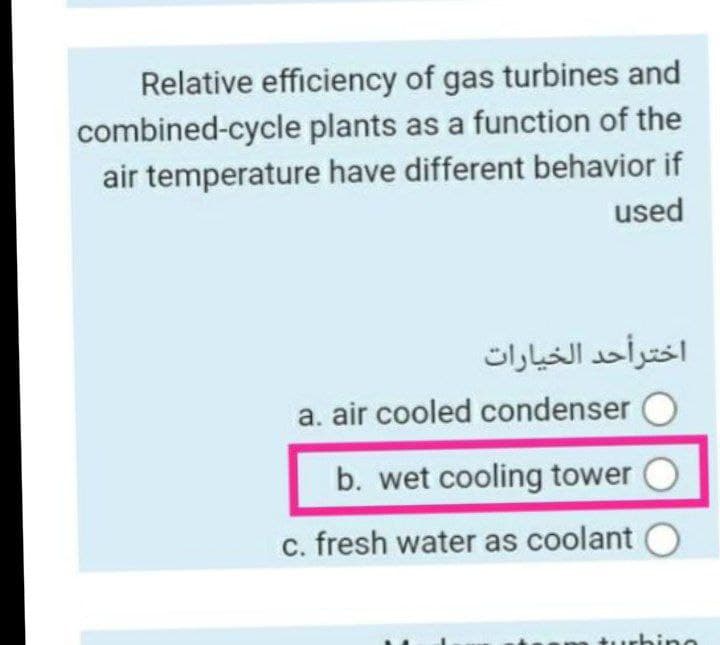 Relative efficiency of gas turbines and
combined-cycle plants as a function of the
air temperature have different behavior if
used
اخترأحد الخيارات
a. air cooled condenser
b. wet cooling tower
c. fresh water as coolant
hine
