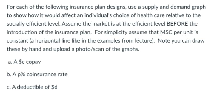 For each of the following insurance plan designs, use a supply and demand graph
to show how it would affect an individual's choice of health care relative to the
socially efficient level. Assume the market is at the efficient level BEFORE the
introduction of the insurance plan. For simplicity assume that MSC per unit is
constant (a horizontal line like in the examples from lecture). Note you can draw
these by hand and upload a photo/scan of the graphs.
a. A $c copay
b. A p% coinsurance rate
c. A deductible of $d
