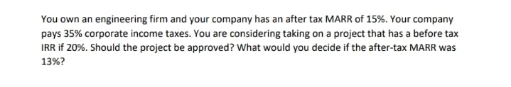 You own an engineering firm and your company has an after tax MARR of 15%. Your company
pays 35% corporate income taxes. You are considering taking on a project that has a before tax
IRR if 20%. Should the project be approved? What would you decide if the after-tax MARR was
13%?
