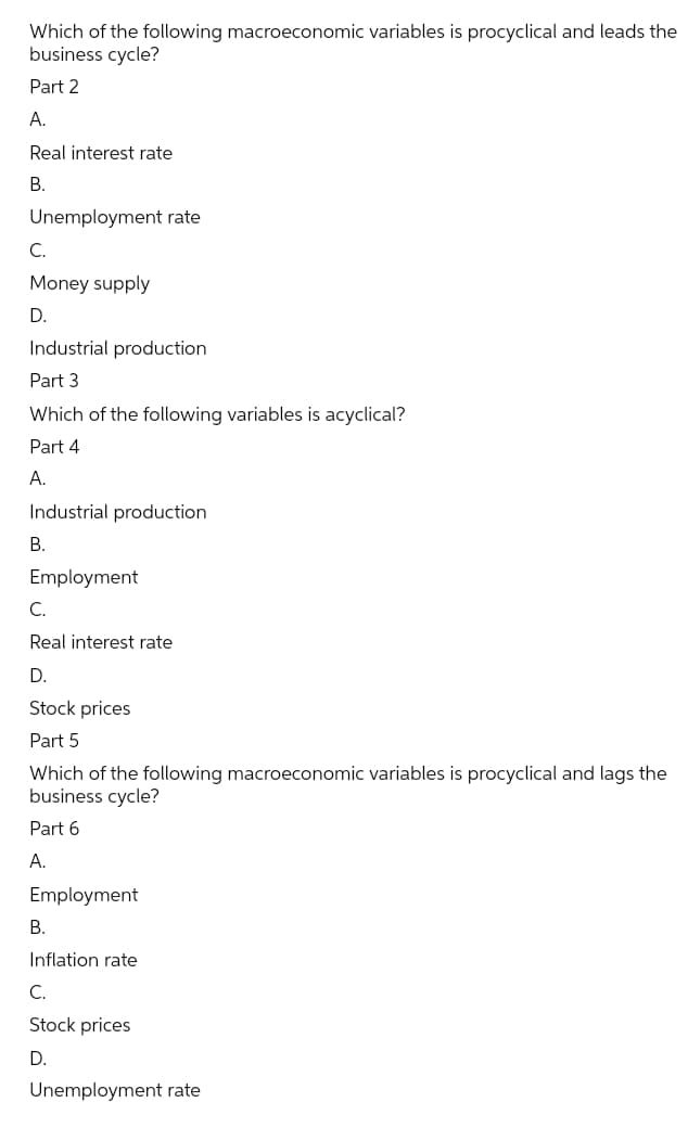 Which of the following macroeconomic variables is procyclical and leads the
business cycle?
Part 2
А.
Real interest rate
В.
Unemployment rate
С.
Money supply
D.
Industrial production
Part 3
Which of the following variables is acyclical?
Part 4
A.
Industrial production
В.
Employment
C.
Real interest rate
D.
Stock prices
Part 5
Which of the following macroeconomic variables is procyclical and lags the
business cycle?
Part 6
А.
Employment
В.
Inflation rate
C.
Stock prices
D.
Unemployment rate
