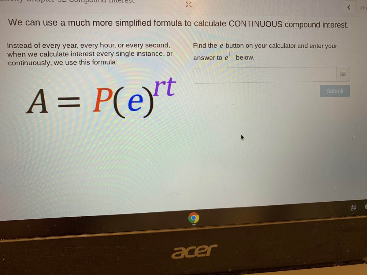 17
We can use a much more simplified formula to calculate CONTINUOUS compound interest.
Find the e button on your calculator and enter your
Instead of every year, every hour, or every second,
when we calculate interest every single instance, or
continuously, we use this formula:
answer to e' below.
A = P(e)t
Submit
acer
