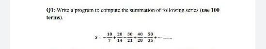 Q1: Write a program to compute the summation of following scries (use 100
terms).
10 20 30 40 50
14 21 28 35
