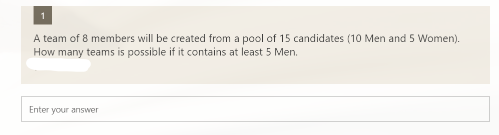 1
A team of 8 members will be created from a pool of 15 candidates (10 Men and 5 Women).
How many teams is possible if it contains at least 5 Men.
Enter your answer
