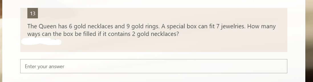 13
The Queen has 6 gold necklaces and 9 gold rings. A special box can fit 7 jewelries. How many
ways can the box be filled if it contains 2 gold necklaces?
Enter your answer
