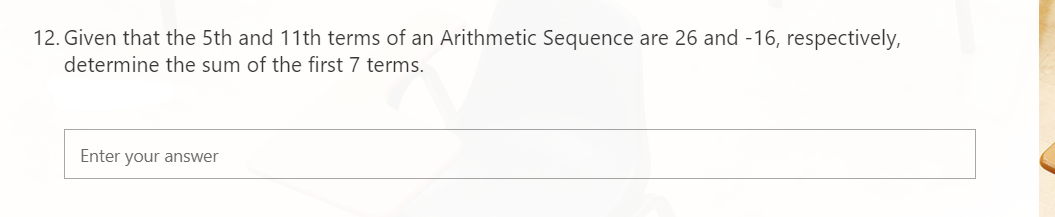 12. Given that the 5th and 11th terms of an Arithmetic Sequence are 26 and -16, respectively,
determine the sum of the first 7 terms.
Enter your answer
