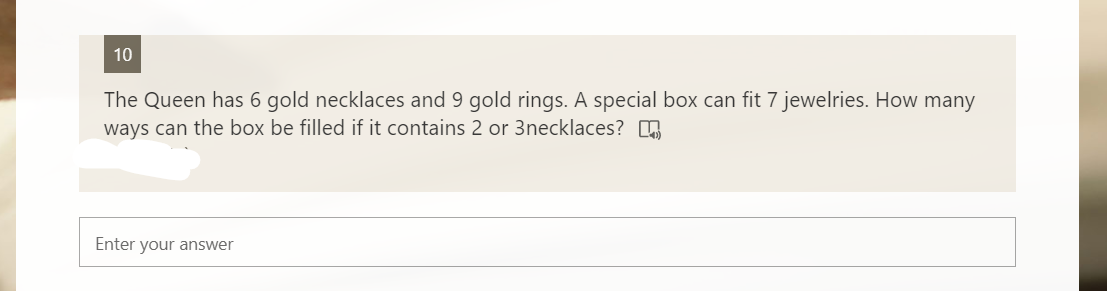 10
The Queen has 6 gold necklaces and 9 gold rings. A special box can fit 7 jewelries. How many
ways can the box be filled if it contains 2 or 3necklaces? 6
Enter your answer
