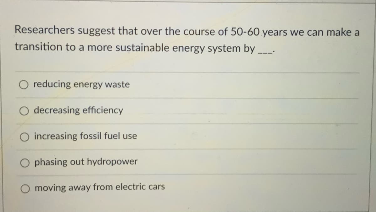 Researchers suggest that over the course of 50-60.years we can make a
transition to a more sustainable energy system by .
O reducing energy waste
decreasing efficiency
O increasing fossil fuel use
O phasing out hydropower
moving away from electric cars
