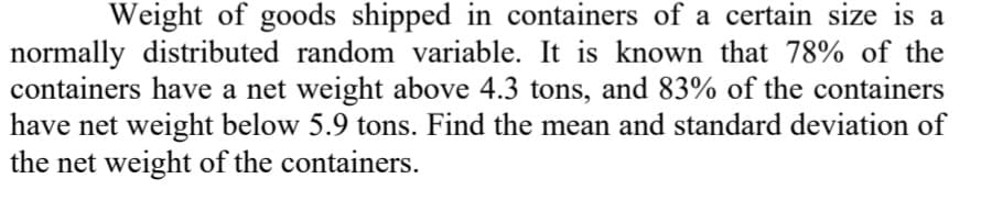 Weight of goods shipped in containers of a certain size is a
normally distributed random variable. It is known that 78% of the
containers have a net weight above 4.3 tons, and 83% of the containers
have net weight below 5.9 tons. Find the mean and standard deviation of
the net weight of the containers.
