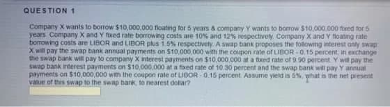 QUESTION1
Company X wants to borrow $10,000,000 floating for 5 years & company Y wants to borrow $10,000,000 foxed for 5
years. Company X and Y fixed rate borrowing costs are 10% and 12% respectively. Company X and Y floating rate
borrowing costs are LIBOR and LIBOR plus 1.5% respectively. A swap bank proposes the following interest only swap
X will pay the swap bank annual payments on $10,000,000 with the coupon rate of LIBOR -0.15 percent, in exchange
the swap bank will pay to company X interest payments on $10,000,000 at a fuxed rate of 9.90 percent. Y will pay the
swap bank interest payments on $10,000,000 at a fixed rate of 10.30 percent and the swap bank will pay Y annual
payments on $10,000,000 with the coupon rate of LIBOR - 0.15 percent Assume yield is 5%, what is the net present
value of this swap to the swap bank, to nearest dollar?
