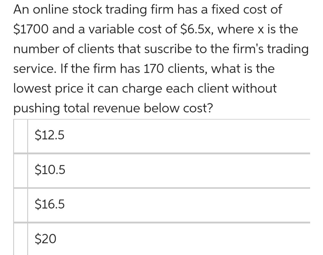 An online stock trading firm has a fixed cost of
$1700 and a variable cost of $6.5x, where x is the
number of clients that suscribe to the firm's trading
service. If the firm has 170 clients, what is the
lowest price it can charge each client without
pushing total revenue below cost?
$12.5
$10.5
$16.5
$20
