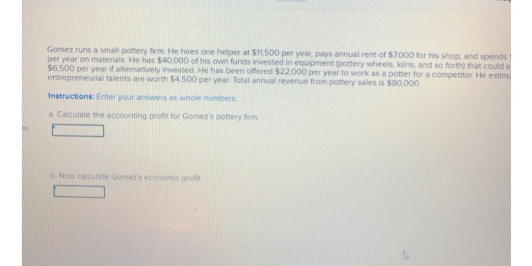 Gomez runs a small pottery firm. He hires one helper at $11,500 per year, pays annual rent of $7,000 for his shop, and spends !
per year on materials. He has $40,000 of his own funds invested in equipment (pottery wheels, kilns, and so forth) that could e
$6.500 per year if alternatively invested. He has been offered $22,000 per year to work as a potter for a competitor. He estima
entrepreneurial talents are worth $4,500 per year. Total annual revenue from pottery sales is $80,000.
Instructions: Enter your answers as whole numbers.
a. Calculate the accounting profit for Gomez's pottery firm.
b. Now calculate Gomez's economic profit.
