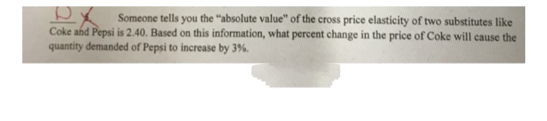 Someone tells you the "absolute value" of the cross price elasticity of two substitutes like
Coke and Pepsi is 2.40. Based on this information, what percent change in the price of Coke will cause the
quantity demanded of Pepsi to increase by 3%.
