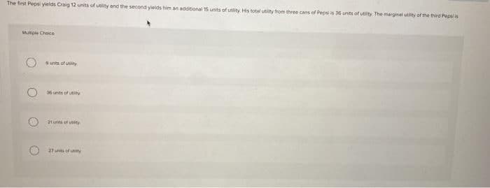 The first Pepsi yieids Craig 12 units of uslity and the second yields him an addtional 15 units of utity. His total utity from three cans of Pepsi is 36 unts of utility The marginal utlity of tne third Pepsi is
Munple Choice
units of utiity
6 unts of uty
21urns of unity
27 sts of aty
