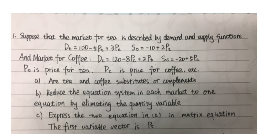 l. Suppose that the market for tea is described by demand and supply functions
De = 100-5Pe+ 3Pe
St= -10+ 2Pe
And Market for Coffee : De= 120-8P. +2 Pe Scz-20+5 Pc
Pe is price for tea.
a). Are tea and coffee substitutes or complements
b) Reduce the equation system in each market to one.
equation by elimating the quantity variable.
c) Express the two equation in ca) in mattix equation
The first variatle vector is Pe.
Pe is price for coffee, etc.
