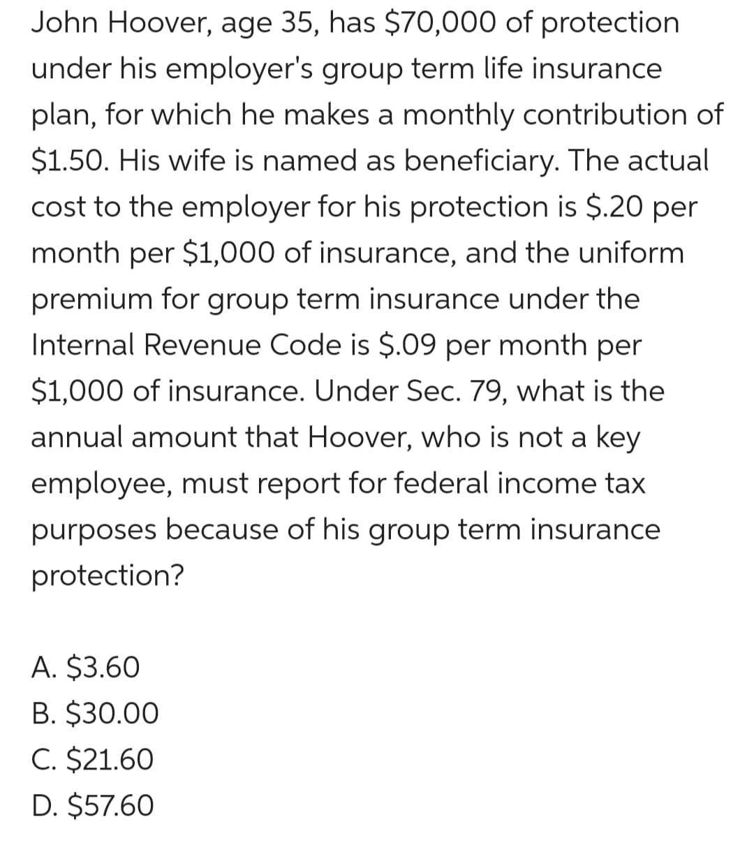 John Hoover, age 35, has $70,000 of protection
under his employer's group term life insurance
plan, for which he makes a monthly contribution of
$1.50. His wife is named as beneficiary. The actual
cost to the employer for his protection is $.20 per
month per $1,000 of insurance, and the uniform
premium for group term insurance under the
Internal Revenue Code is $.09 per month per
$1,000 of insurance. Under Sec. 79, what is the
annual amount that Hoover, who is not a key
employee, must report for federal income tax
purposes because of his group term insurance
protection?
A. $3.60
B. $30.00
C. $21.60
D. $57.60
