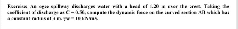 Exercise: An ogee spillway discharges water with a head of 1.20 m over the crest. Taking the
coefficient of discharge as C = 0.50, compute the dynamic force on the curved section AB which has
a constant radius of 3 m. yw = 10 kN/m3.
%3!
