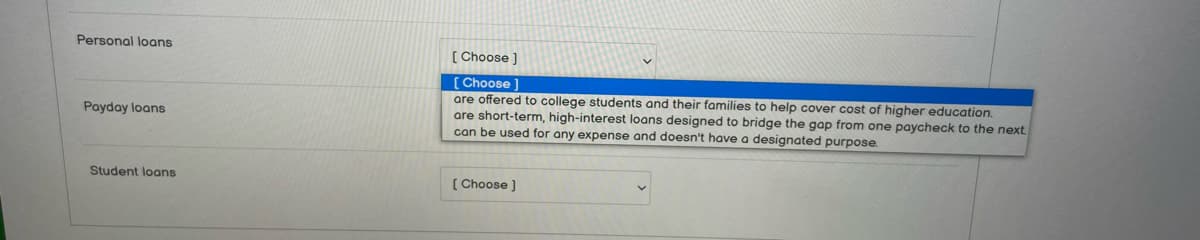 Personal loans
Payday loans
Student loans
[Choose ]
[Choose ]
are offered to college students and their families to help cover cost of higher education.
are short-term, high-interest loans designed to bridge the gap from one paycheck to the next
can be used for any expense and doesn't have a designated purpose.
[Choose ]