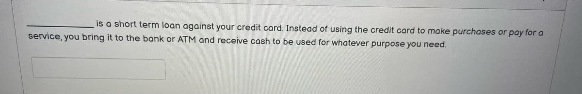 is a short term loan against your credit card. Instead of using the credit card to make purchases or pay for a
service, you bring it to the bank or ATM and receive cash to be used for whatever purpose you need.