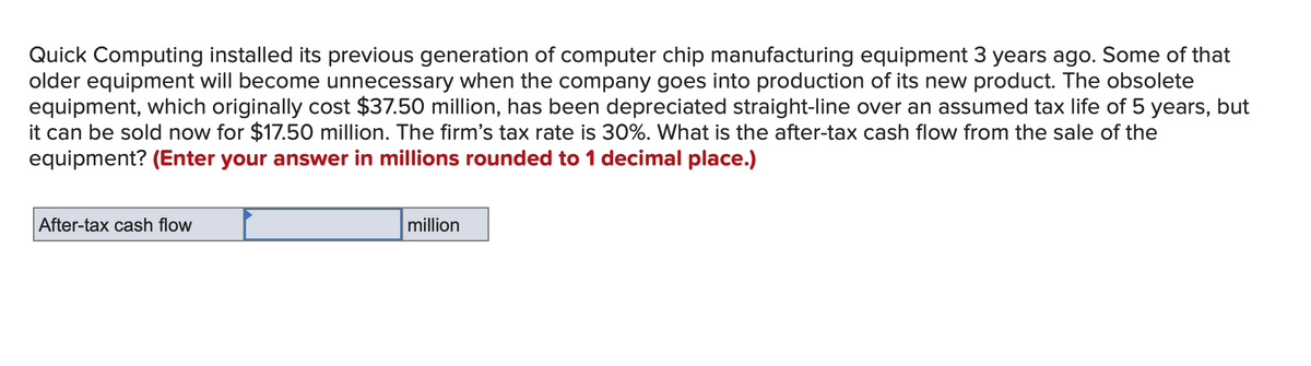 Quick Computing installed its previous generation of computer chip manufacturing equipment 3 years ago. Some of that
older equipment will become unnecessary when the company goes into production of its new product. The obsolete
equipment, which originally cost $37.50 million, has been depreciated straight-line over an assumed tax life of 5 years, but
it can be sold now for $17.50 million. The firm's tax rate is 30%. What is the after-tax cash flow from the sale of the
equipment? (Enter your answer in millions rounded to 1 decimal place.)
After-tax cash flow
million