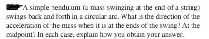 A simple pendulum (a mass swinging at the end of a string)
swings back and forth in a circular arc. What is the direction of the
acceleration of the mass when it is at the ends of the swing? At the
midpoint? In each case, explain how you obtain your answer.