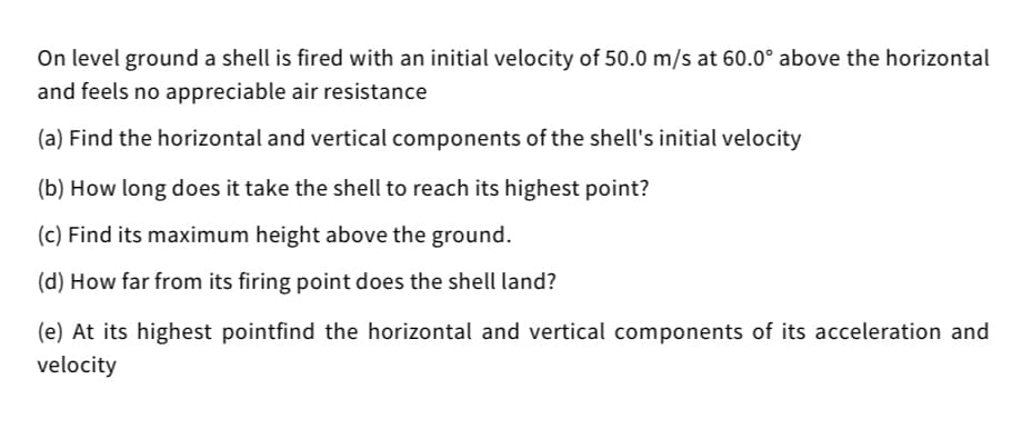 On level ground a shell is fired with an initial velocity of 50.0 m/s at 60.0° above the horizontal
and feels no appreciable air resistance
(a) Find the horizontal and vertical components of the shell's initial velocity
(b) How long does it take the shell to reach its highest point?
(c) Find its maximum height above the ground.
(d) How far from its firing point does the shell land?
(e) At its highest pointfind the horizontal and vertical components of its acceleration and
velocity