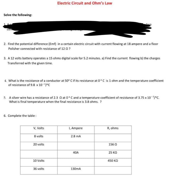 Solve the following:
com
2. Find the potential difference (Emf) in a certain electric circuit with current flowing at 18 ampere and a floor
Polisher connected with resistance of 12 ?
3. A 12 volts battery operates a 15 ohms digital scale for 5.2 minutes. a) Find the current flowing b) the charges
Transferred with the given time.
4. What is the resistance of a conductor at 50° C if its resistance at 0°C is 1 ohm and the temperature coefficient
of resistance of 9.8 x 10-³/°C
6. Complete the table:
5. A silver wire has a resistance of 2.3 at 0°C and a temperature coefficient of resistance of 3.75 x 10-³/°C.
What is final temperature when the final resistance is 3.8 ohms. ?
V, Volts
Electric Circuit and Ohm's Law
8 volts
20 volts
10 Volts
36 volts
I, Ampere
2.8 mA
40A
130mA
ben
R, ohms
156 02
25 ΚΩ
450 ΚΩ