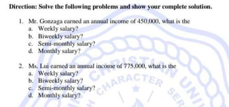 Direction: Solve the following problems and show your complete solution.
1. Mr. Gonzaga earned an annual income of 450,000, what is the
a. Weekly salary?
b. Biweekly salary?
c. Semi-monthly salary?
d. Monthly salary?
CHARACTER SER
2. Ms. Lui earned an annual income of 775,000, what is the
a. Weekly salary?
b. Biweekly salary?
mual income of 775,000.
c. Semi-monthly salary?
d. Monthly salary?
UNI