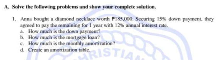 A. Solve the following problems and show your complete solution.
1. Anna bought a diamond necklace worth P185,000. Securing 15% down payment, they
agreed to pay the remaining for 1 year with 12% annual interest rate.
a. How much is the down payment?
b. How much is the mortgage loan?
00
c. How much is the monthly amortization?
d. Create an amortization table.
HRISTIA