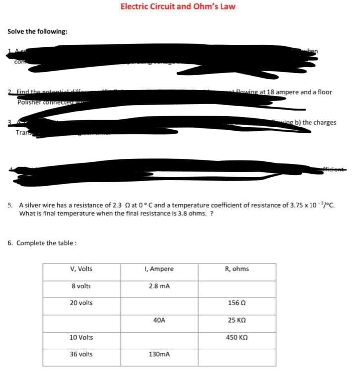 Solve the following:
com
2. Find the potential diffe
Polisher connecter
Tran
6. Complete the table:
V, Volts
8 volts
20 volts
5. A silver wire has a resistance of 2.3 at 0°C and a temperature coefficient of resistance of 3.75 x 10-³/°C.
What is final temperature when the final resistance is 3.8 ohms. ?
10 Volts
Electric Circuit and Ohm's Law
36 volts
I, Ampere
2.8 mA
40A
130mA
flowing at 18 ampere and a floor
R, ohms
156 02
ben
25 ΚΩ
450 ΚΩ
ing b) the charges
fficient