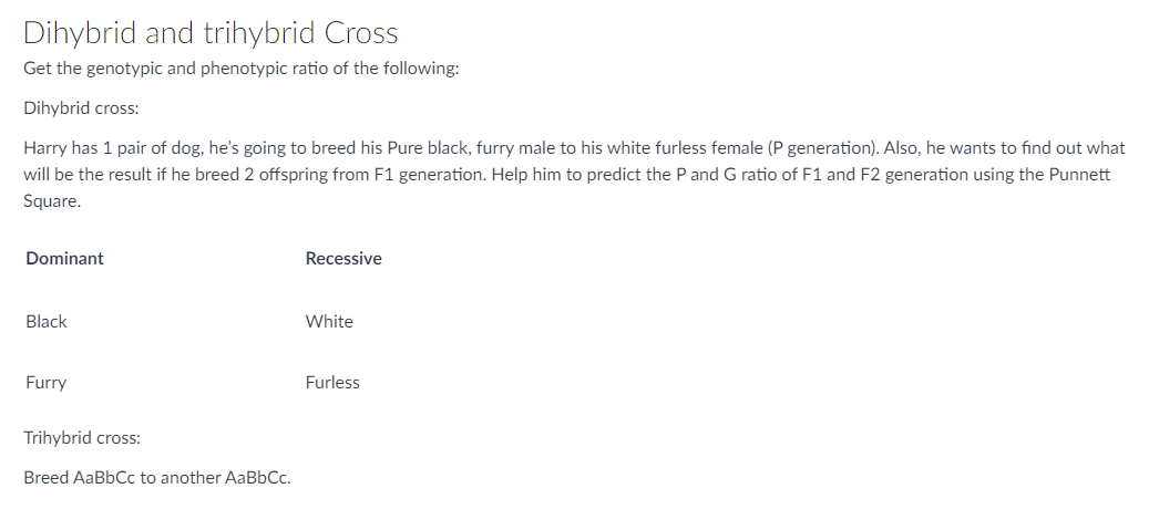 Dihybrid and trihybrid Cross
Get the genotypic and phenotypic ratio of the following:
Dihybrid cross:
Harry has 1 pair of dog, he's going to breed his Pure black, furry male to his white furless female (P generation). Also, he wants to find out what
will be the result if he breed 2 offspring from F1 generation. Help him to predict the P and G ratio of F1 and F2 generation using the Punnett
Square.
Dominant
Recessive
Black
White
Furry
Furless
Trihybrid cross:
Breed AaBbCc to another AaBbCc.
