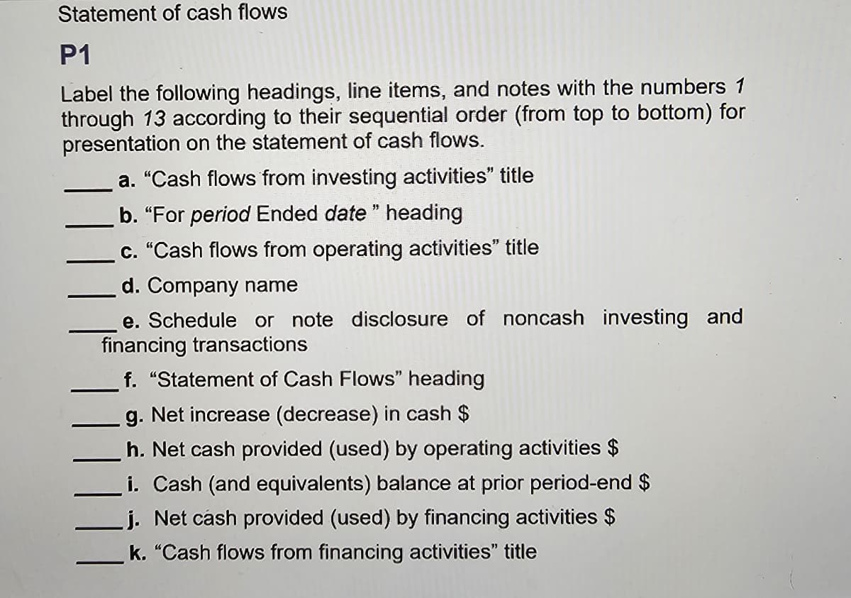 Statement of cash flows
P1
Label the following headings, line items, and notes with the numbers 1
through 13 according to their sequential order (from top to bottom) for
presentation on the statement of cash flows.
a. "Cash flows from investing activities" title
b. "For period Ended date" heading
c. "Cash flows from operating activities" title
d. Company name
e. Schedule or note disclosure of noncash investing and
financing transactions
f. "Statement of Cash Flows" heading
g. Net increase (decrease) in cash $
h. Net cash provided (used) by operating activities $
i. Cash (and equivalents) balance at prior period-end $
j. Net cash provided (used) by financing activities $
k. "Cash flows from financing activities" title