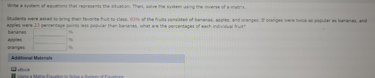 Write a system of equations that represents the situation. Then, solve the system using the inverse of a matrix.
Students were asked to bring their favorite fruit to class. 93% of the fruits consisted of bananas, apples, and oranges. If oranges were twice as popular as bananas, and
apples were 23 percentage points less popular than bananas, what are the percentages of each individual fruit?
bananas
apples
%
oranges
%
Additional Materials
O eBook
E Using a Matrix Equation to Solve a System of Eguations
