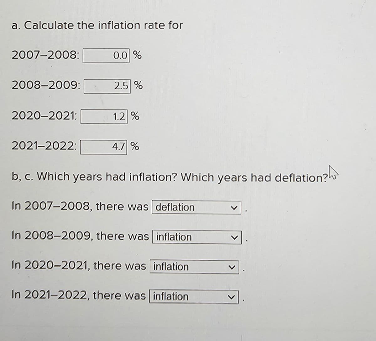 a. Calculate the inflation rate for
2007-2008:
0.0 %
2008-2009:
2.5 %
2020-2021:
1.2 %
2021-2022:
4.7 %
b, c. Which years had inflation? Which years had deflation?
In 2007-2008, there was deflation
In 2008-2009, there was inflation
In 2020-2021, there was inflation
In 2021-2022, there was inflation