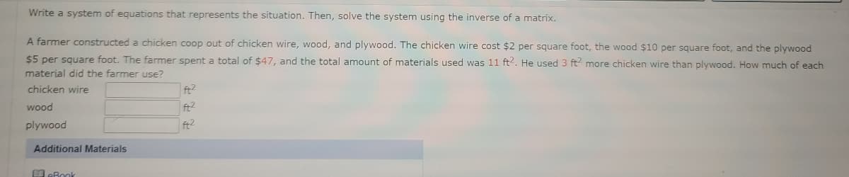 **Educational Text: Solving Systems of Equations with Matrices**

**Problem Statement:**

A farmer constructed a chicken coop using three different materials: chicken wire, wood, and plywood. The cost of the materials is as follows:

- Chicken wire: $2 per square foot
- Wood: $10 per square foot
- Plywood: $5 per square foot

The farmer spent a total of $47, and the total area covered by the materials was 11 square feet. Additionally, the farmer used 3 square feet more of chicken wire than plywood. We need to determine how much of each material the farmer used.

**Questions:**

1. How many square feet of chicken wire did the farmer use?
2. How many square feet of wood did the farmer use?
3. How many square feet of plywood did the farmer use?

**Solution Approach:**

To find the solution, we need to set up a system of equations based on the given information and solve it using the inverse of a matrix. Let's define:

- \( x \): square feet of chicken wire
- \( y \): square feet of wood
- \( z \): square feet of plywood

**Equations:**

1. From the cost information:
\[ 2x + 10y + 5z = 47 \]

2. From the total area of materials:
\[ x + y + z = 11 \]

3. From the additional information about chicken wire:
\[ x = z + 3 \]

These equations can be solved using matrices for a clear solution.