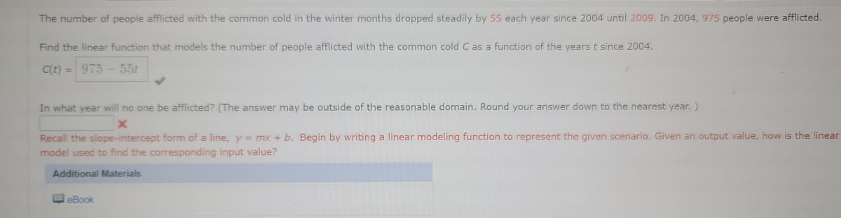 The number of people afflicted with the common cold in the winter months dropped steadily by 55 each year since 2004 until 2009. In 2004, 975 people were afflicted.
Find the linear function that models the number of people afflicted with the common cold C as a function of the years t since 2004.
C(t) = 975 -551
In what year will no one be afflicted? (The answer may be outside of the reasonable domain. Round your answer down to the nearest year. )
Recall the slope-intercept form of a line, y = mx + b. Begin by writing a linear modeling function to represent the given scenario. Given an output value, how is the linear
model used to find the corresponding input value?
Additional Materials
O eBook
