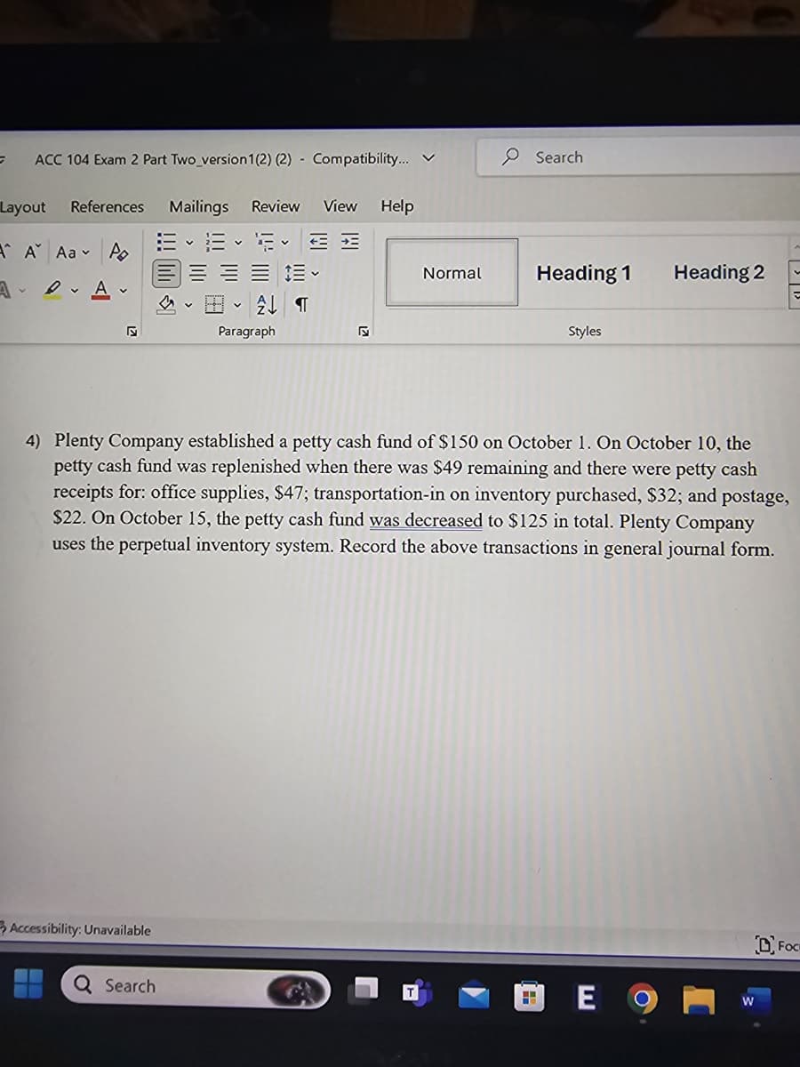 =
ACC 104 Exam 2 Part Two version 1(2) (2) Compatibility... ✓
Search
Layout References Mailings Review
View Help
A A Aa Po
AA
Б
Normal
Heading 1
Heading 2
V
V
T
Paragraph
Styles
4) Plenty Company established a petty cash fund of $150 on October 1. On October 10, the
petty cash fund was replenished when there was $49 remaining and there were petty cash
receipts for: office supplies, $47; transportation-in on inventory purchased, $32; and postage,
$22. On October 15, the petty cash fund was decreased to $125 in total. Plenty Company
uses the perpetual inventory system. Record the above transactions in general journal form.
Accessibility: Unavailable
Q Search
E 9
W
DFOC