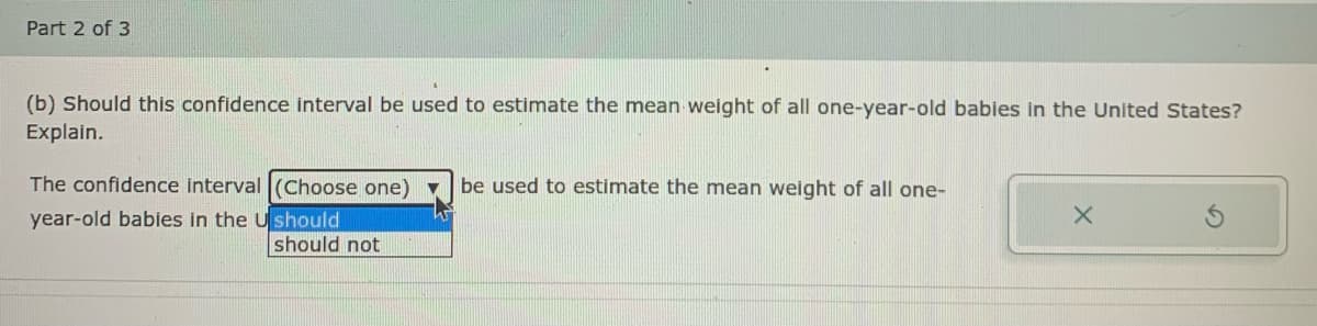 Part 2 of 3
(b) Should this confidence interval be used to estimate the mean weight of all one-year-old babies in the United States?
Explain.
The confidence interval (Choose one) ▼
be used to estimate the mean weight of all one-
year-old babies in the Ushould
should not
