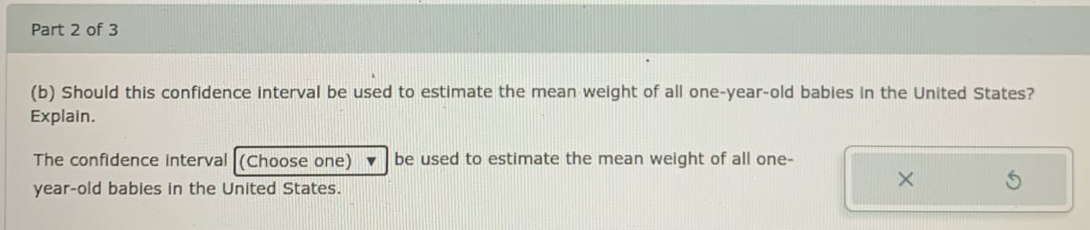 Part 2 of 3
(b) Should this confidence interval be used to estimate the mean weight of all one-year-old babies in the United States?
Explain.
The confidence interval (Choose one) v
be used to estimate the mean weight of all one-
year-old babies in the United States.
