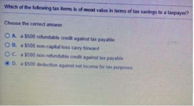 Which of the folewing tax items is of most value in terms of lax savings to a taxpayer?
Choose the correct answer.
OA a $500 refundable credit against tax payable
O B. a $500 non-capital loss carry forward
OC a$500 non-refundable credit against lax payable
D. a $500 deduction against net income for tax purposes
