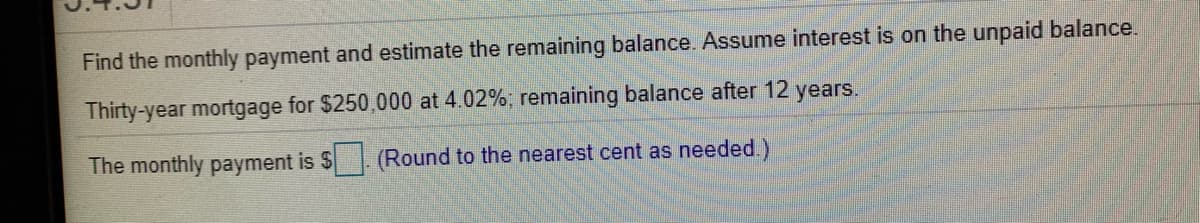 Find the monthly payment and estimate the remaining balance. Assume interest is on the unpaid balance.
Thirty-year mortgage for $250,000 at 4.02%; remaining balance after 12 years.
The monthly payment is $
(Round to the nearest cent as needed.)
