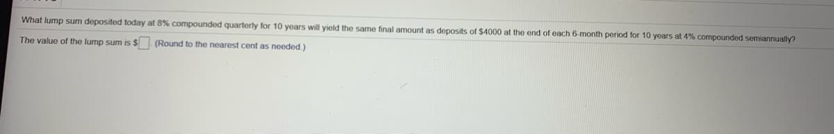 What lump sum deposited today at 8% compounded quarterly for 10 years will yield the same final amount as deposits of $4000 at the end of each 6-month period for 10 years at 4% compounded semiannually?
The value of the lump sum is $ (Round to the nearest cent as needed.)
