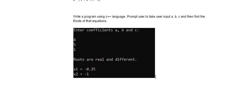 Write a program using c++ language. Prompt user to take user input a, b, c and then find the
Roots of that equations.
Enter coefficients a, b and c:
Roots are real and different.
x1 = -0.25
x2 -1